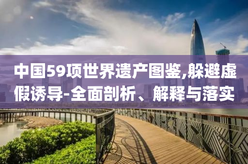 中國(guó)59項(xiàng)世界遺產(chǎn)圖鑒,躲避虛假誘導(dǎo)-全面剖析、解釋與落實(shí)