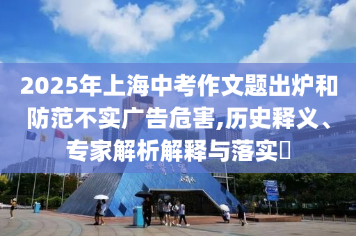 2025年上海中考作文題出爐和防范不實廣告危害,歷史釋義、專家解析解釋與落實?