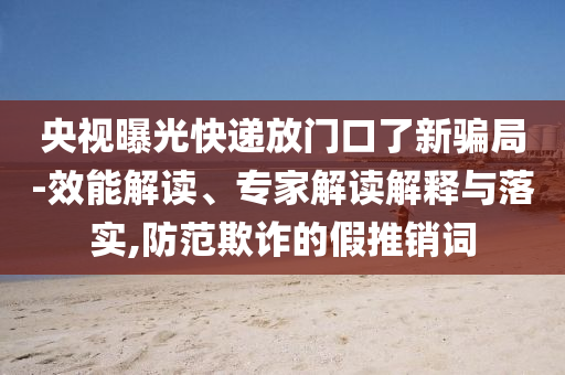央視曝光快遞放門口了新騙局-效能解讀、專家解讀解釋與落實,防范欺詐的假推銷詞