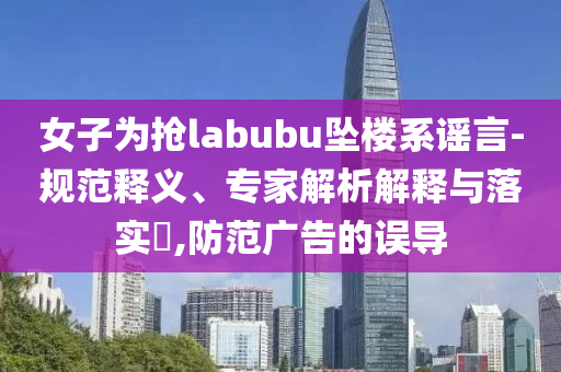 女子為搶labubu墜樓系謠言-規(guī)范釋義、專家解析解釋與落實?,防范廣告的誤導