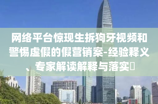 網(wǎng)絡(luò)平臺驚現(xiàn)生拆狗牙視頻和警惕虛假的假營銷案-經(jīng)驗釋義、專家解讀解釋與落實?