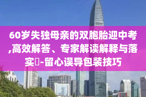 60歲失獨母親的雙胞胎迎中考,高效解答、專家解讀解釋與落實?-留心誤導(dǎo)包裝技巧
