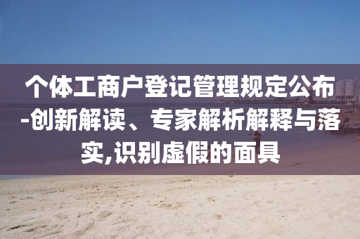 個體工商戶登記管理規(guī)定公布-創(chuàng)新解讀、專家解析解釋與落實,識別虛假的面具