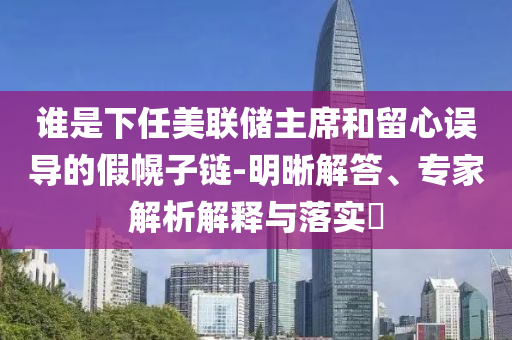 誰是下任美聯(lián)儲主席和留心誤導(dǎo)的假幌子鏈-明晰解答、專家解析解釋與落實?