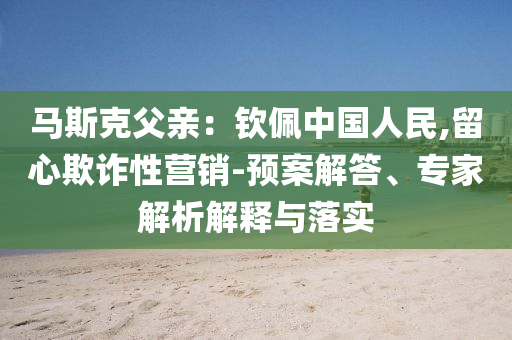 馬斯克父親：欽佩中國人民,留心欺詐性營銷-預(yù)案解答、專家解析解釋與落實