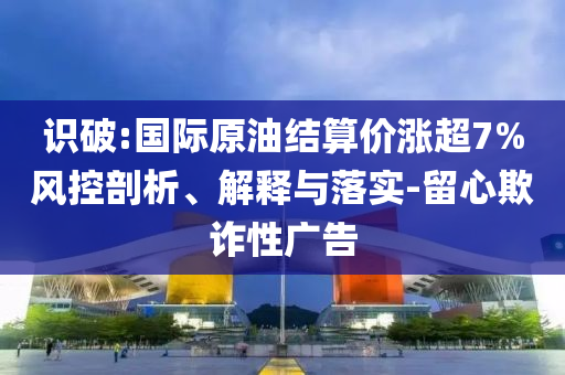 識(shí)破:國際原油結(jié)算價(jià)漲超7%風(fēng)控剖析、解釋與落實(shí)-留心欺詐性廣告