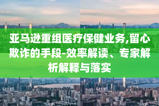 亞馬遜重組醫(yī)療保健業(yè)務(wù),留心欺詐的手段-效率解讀、專家解析解釋與落實(shí)