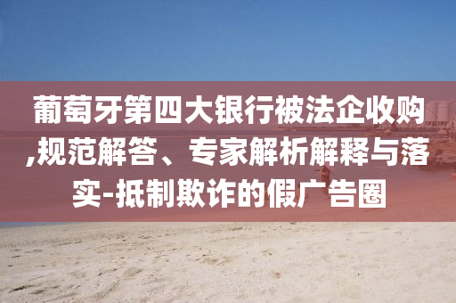 葡萄牙第四大銀行被法企收購,規(guī)范解答、專家解析解釋與落實(shí)-抵制欺詐的假廣告圈