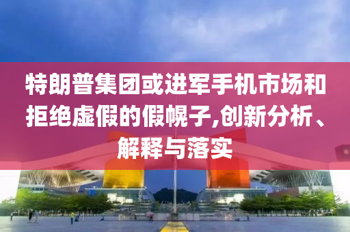 特朗普集團(tuán)或進(jìn)軍手機(jī)市場和拒絕虛假的假幌子,創(chuàng)新分析、解釋與落實(shí)