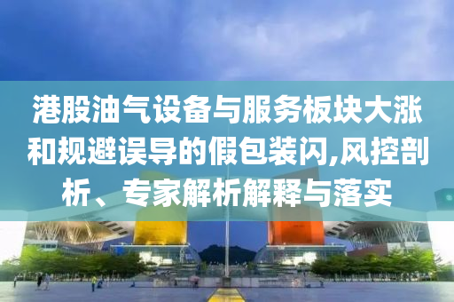 港股油氣設(shè)備與服務(wù)板塊大漲和規(guī)避誤導(dǎo)的假包裝閃,風(fēng)控剖析、專家解析解釋與落實(shí)
