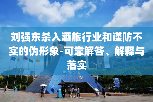 劉強(qiáng)東殺入酒旅行業(yè)和謹(jǐn)防不實的偽形象-可靠解答、解釋與落實