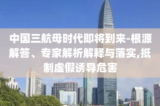 中國三航母時代即將到來-根源解答、專家解析解釋與落實(shí),抵制虛假誘導(dǎo)危害