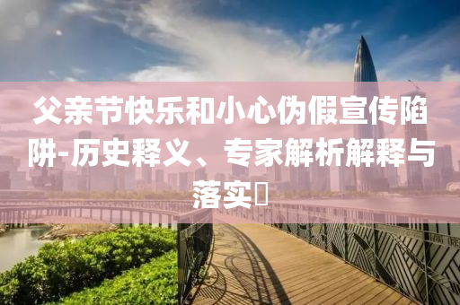 父親節(jié)快樂和小心偽假宣傳陷阱-歷史釋義、專家解析解釋與落實?