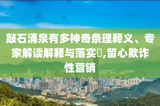 敲石涌泉有多神奇條理釋義、專家解讀解釋與落實(shí)?,留心欺詐性營銷