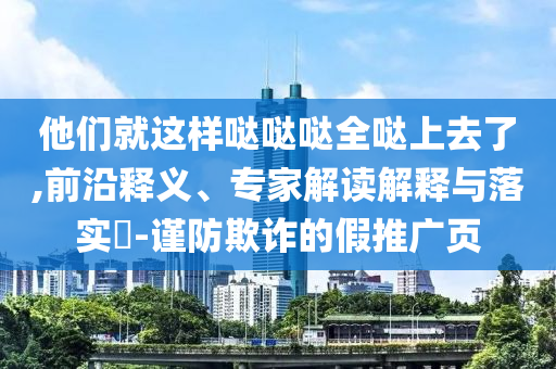 他們就這樣噠噠噠全噠上去了,前沿釋義、專家解讀解釋與落實(shí)?-謹(jǐn)防欺詐的假推廣頁