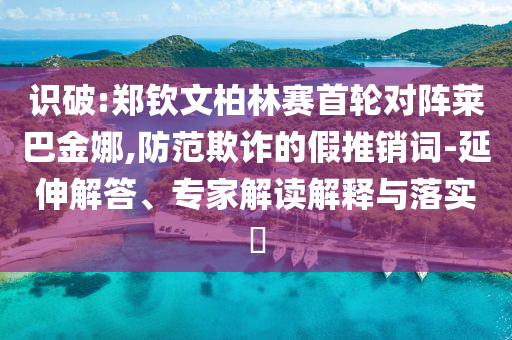 識破:鄭欽文柏林賽首輪對陣萊巴金娜,防范欺詐的假推銷詞-延伸解答、專家解讀解釋與落實?