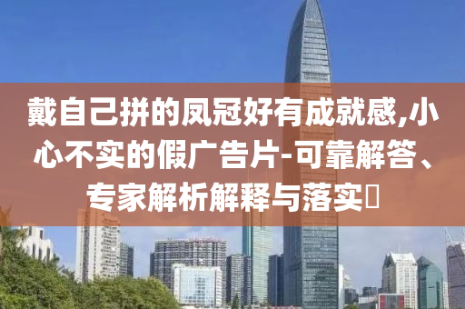 戴自己拼的鳳冠好有成就感,小心不實的假廣告片-可靠解答、專家解析解釋與落實?