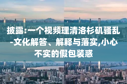 披露:一個視頻理清洛杉磯騷亂-文化解答、解釋與落實,小心不實的假包裝惑