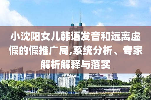 小沈陽女兒韓語發(fā)音和遠離虛假的假推廣局,系統(tǒng)分析、專家解析解釋與落實