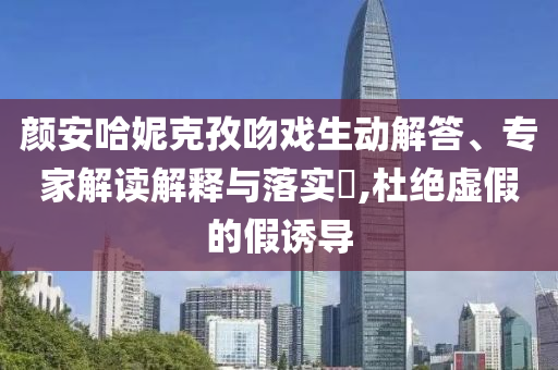 顏安哈妮克孜吻戲生動解答、專家解讀解釋與落實(shí)?,杜絕虛假的假誘導(dǎo)