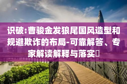 識破:曹駿金發(fā)狼尾國風(fēng)造型和規(guī)避欺詐的布局-可靠解答、專家解讀解釋與落實(shí)?