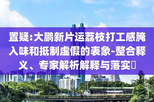 置疑:大鵬新片運(yùn)荔枝打工感腌入味和抵制虛假的表象-整合釋義、專家解析解釋與落實(shí)?