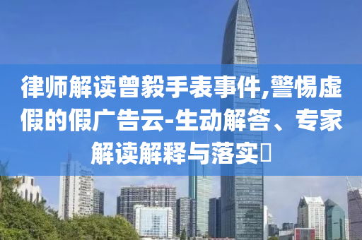 律師解讀曾毅手表事件,警惕虛假的假?gòu)V告云-生動(dòng)解答、專家解讀解釋與落實(shí)?