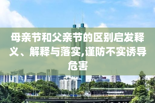 母親節(jié)和父親節(jié)的區(qū)別啟發(fā)釋義、解釋與落實(shí),謹(jǐn)防不實(shí)誘導(dǎo)危害