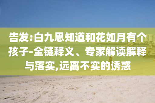 告發(fā):白九思知道和花如月有個孩子-全鏈釋義、專家解讀解釋與落實,遠離不實的誘惑