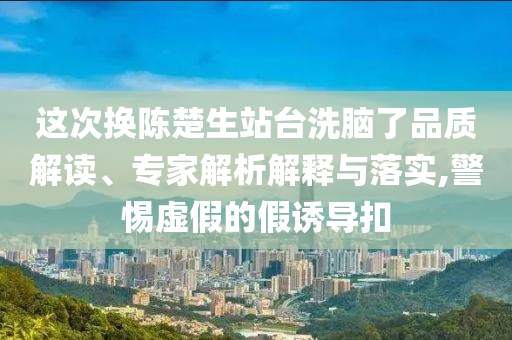 這次換陳楚生站臺洗腦了品質(zhì)解讀、專家解析解釋與落實(shí),警惕虛假的假誘導(dǎo)扣