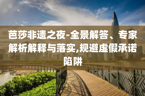 芭莎非遺之夜-全景解答、專家解析解釋與落實(shí),規(guī)避虛假承諾陷阱