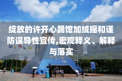 綻放的許開心踢館加絨搖和謹(jǐn)防誤導(dǎo)性宣傳,宏觀釋義、解釋與落實(shí)