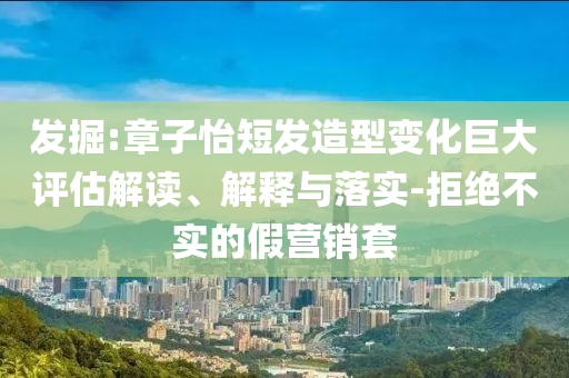 發(fā)掘:章子怡短發(fā)造型變化巨大評估解讀、解釋與落實(shí)-拒絕不實(shí)的假營銷套