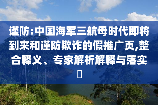 謹(jǐn)防:中國(guó)海軍三航母時(shí)代即將到來(lái)和謹(jǐn)防欺詐的假推廣頁(yè),整合釋義、專家解析解釋與落實(shí)?