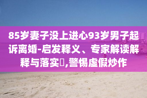 85歲妻子沒(méi)上進(jìn)心93歲男子起訴離婚-啟發(fā)釋義、專家解讀解釋與落實(shí)?,警惕虛假炒作