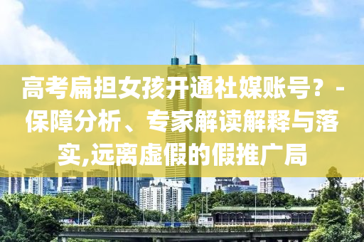 高考扁擔女孩開通社媒賬號？-保障分析、專家解讀解釋與落實,遠離虛假的假推廣局