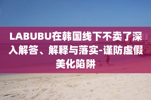 LABUBU在韓國線下不賣了深入解答、解釋與落實(shí)-謹(jǐn)防虛假美化陷阱