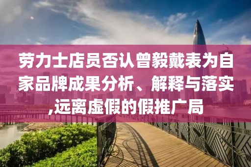 勞力士店員否認(rèn)曾毅戴表為自家品牌成果分析、解釋與落實(shí),遠(yuǎn)離虛假的假推廣局