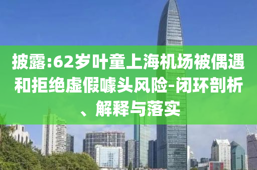 披露:62歲葉童上海機(jī)場(chǎng)被偶遇和拒絕虛假噱頭風(fēng)險(xiǎn)-閉環(huán)剖析、解釋與落實(shí)