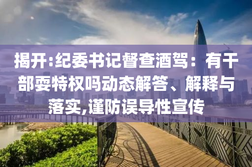 揭開(kāi):紀(jì)委書記督查酒駕：有干部耍特權(quán)嗎動(dòng)態(tài)解答、解釋與落實(shí),謹(jǐn)防誤導(dǎo)性宣傳