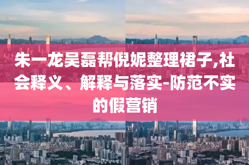 朱一龍吳磊幫倪妮整理裙子,社會(huì)釋義、解釋與落實(shí)-防范不實(shí)的假營(yíng)銷