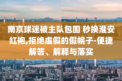 南京球迷被主隊(duì)包圍 秒換淮安紅袍,拒絕虛假的假幌子-便捷解答、解釋與落實(shí)