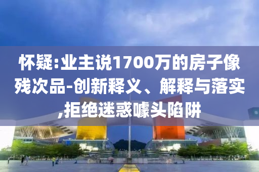 懷疑:業(yè)主說(shuō)1700萬(wàn)的房子像殘次品-創(chuàng)新釋義、解釋與落實(shí),拒絕迷惑噱頭陷阱