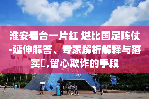淮安看臺(tái)一片紅 堪比國足陣仗-延伸解答、專家解析解釋與落實(shí)?,留心欺詐的手段