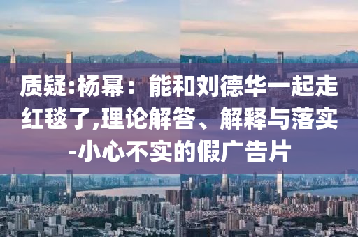 質(zhì)疑:楊冪：能和劉德華一起走紅毯了,理論解答、解釋與落實(shí)-小心不實(shí)的假廣告片