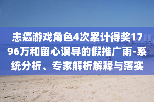 患癌游戲角色4次累計(jì)得獎(jiǎng)1796萬(wàn)和留心誤導(dǎo)的假推廣雨-系統(tǒng)分析、專(zhuān)家解析解釋與落實(shí)