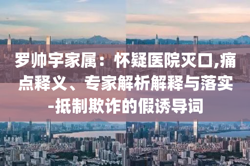 羅帥宇家屬：懷疑醫(yī)院滅口,痛點(diǎn)釋義、專家解析解釋與落實(shí)-抵制欺詐的假誘導(dǎo)詞