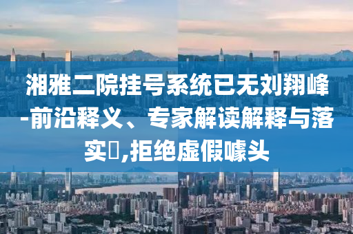 湘雅二院掛號系統(tǒng)已無劉翔峰-前沿釋義、專家解讀解釋與落實?,拒絕虛假噱頭