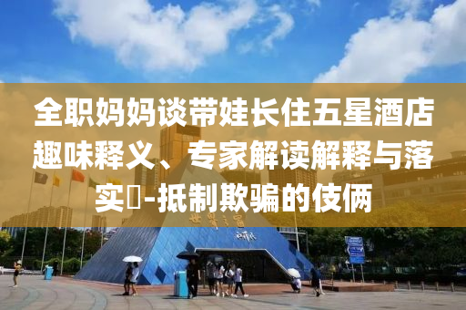 全職媽媽談帶娃長住五星酒店趣味釋義、專家解讀解釋與落實(shí)?-抵制欺騙的伎倆