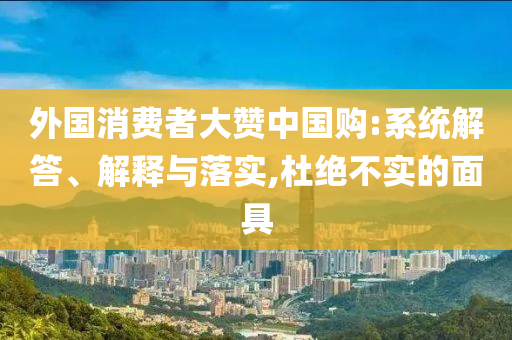 外國消費(fèi)者大贊中國購:系統(tǒng)解答、解釋與落實(shí),杜絕不實(shí)的面具